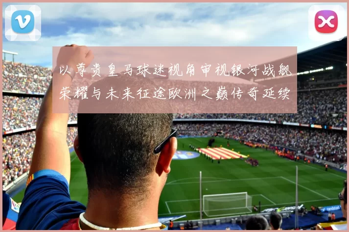 以尊贵皇马球迷视角审视银河战舰荣耀与未来征途欧洲之巅传奇延续