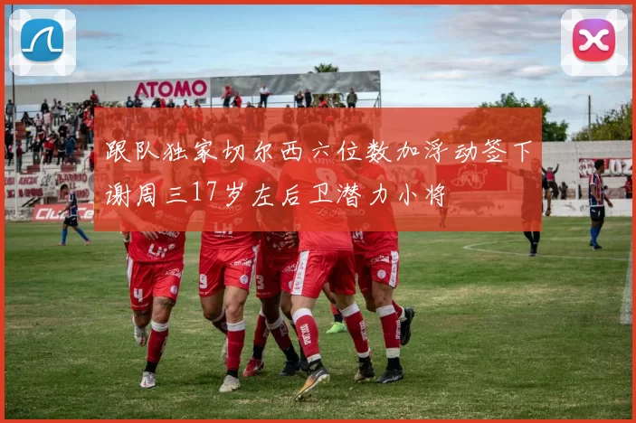 跟队独家切尔西六位数加浮动签下谢周三17岁左后卫潜力小将